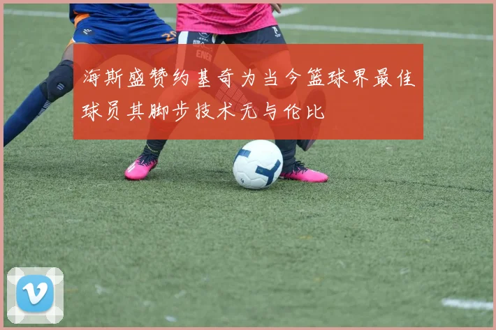 海斯盛赞约基奇为当今篮球界最佳球员其脚步技术无与伦比