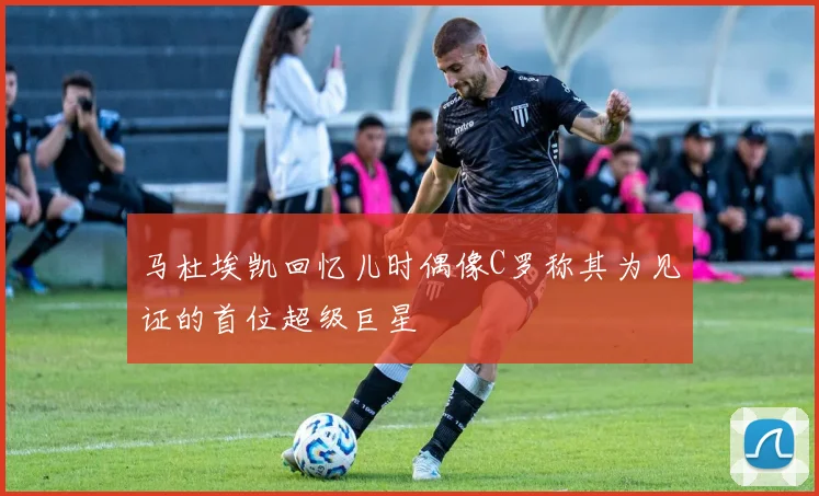 马杜埃凯回忆儿时偶像C罗称其为见证的首位超级巨星
