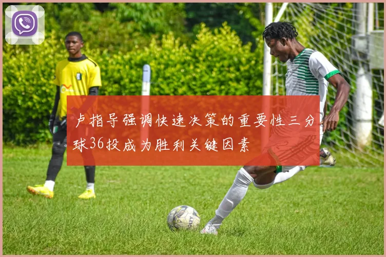 卢指导强调快速决策的重要性三分球36投成为胜利关键因素