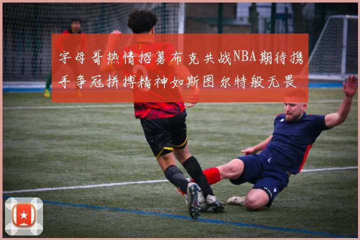 字母哥热情招募布克共战NBA期待携手争冠拼搏精神如斯图尔特般无畏