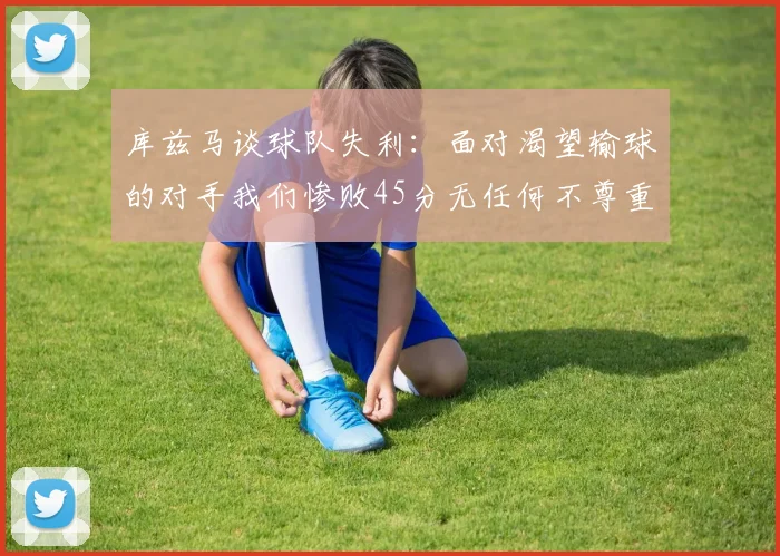 库兹马谈球队失利：面对渴望输球的对手我们惨败45分无任何不尊重之意