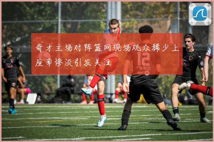 奇才主场对阵篮网现场观众稀少上座率惨淡引发关注