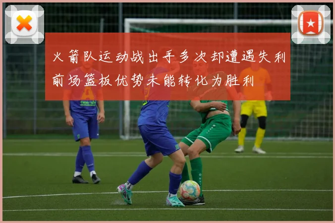 火箭队运动战出手多次却遭遇失利前场篮板优势未能转化为胜利