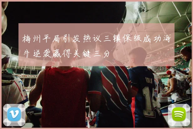 梅州平局引发热议三镇保级成功海牛逆袭赢得关键三分