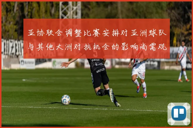 亚协联会调整比赛安排对亚洲球队与其他大洲对抗机会的影响尚需观察