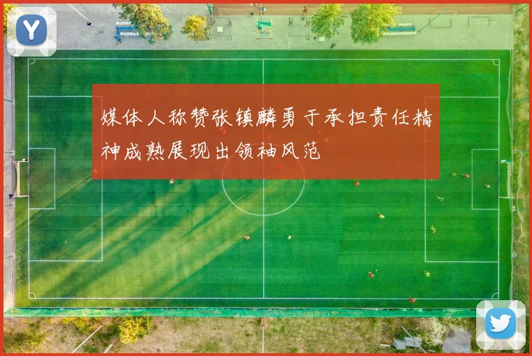 媒体人称赞张镇麟勇于承担责任精神成熟展现出领袖风范