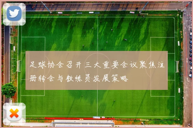 足球协会召开三大重要会议聚焦注册转会与教练员发展策略