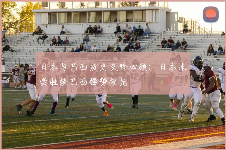日本与巴西历史交锋回顾：日本未尝胜绩巴西强势领先