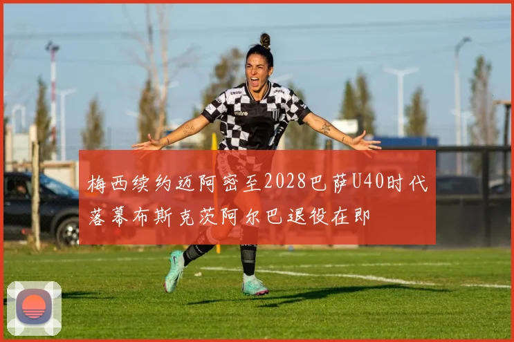 梅西续约迈阿密至2028巴萨U40时代落幕布斯克茨阿尔巴退役在即