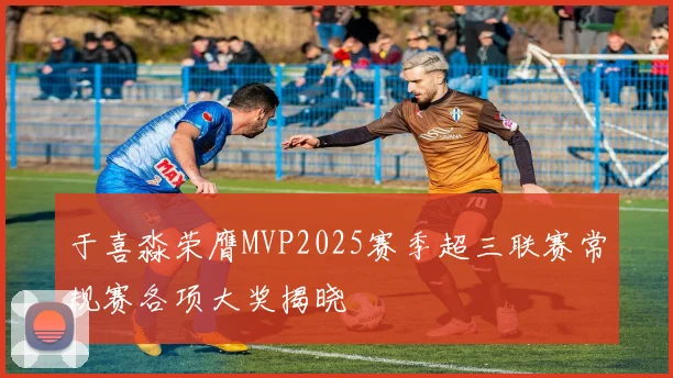于喜淼荣膺MVP2025赛季超三联赛常规赛各项大奖揭晓