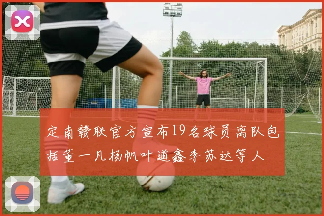 定南赣联官方宣布19名球员离队包括董一凡杨帆叶道鑫李苏达等人