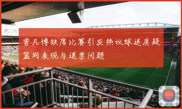 曾凡博缺席比赛引发热议球迷质疑篮网表现与退票问题